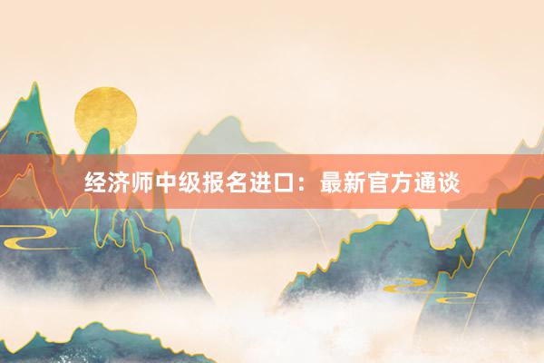 经济师中级报名进口：最新官方通谈