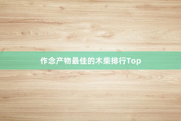 作念产物最佳的木柴排行Top